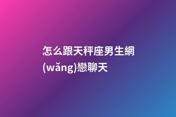 怎么跟天秤座男生網(wǎng)戀聊天