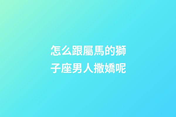 怎么跟屬馬的獅子座男人撒嬌呢-第1張-星座運勢-玄機派