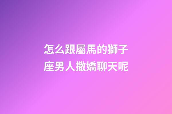 怎么跟屬馬的獅子座男人撒嬌聊天呢-第1張-星座運勢-玄機派