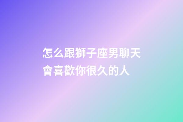 怎么跟獅子座男聊天會喜歡你很久的人-第1張-星座運勢-玄機派