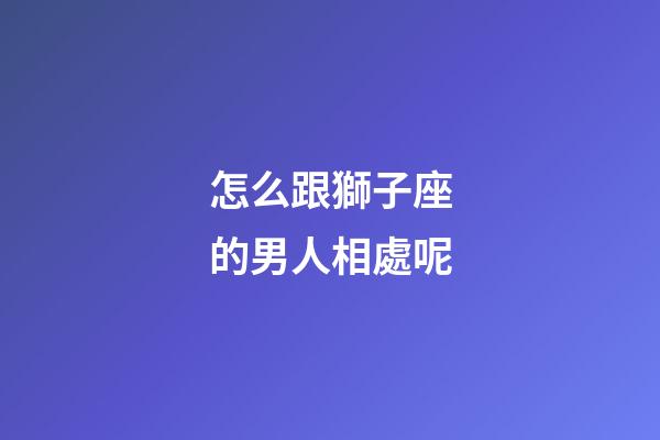 怎么跟獅子座的男人相處呢-第1張-星座運勢-玄機派