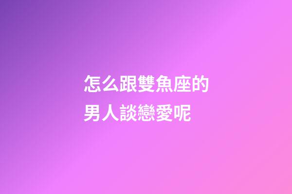 怎么跟雙魚座的男人談戀愛呢-第1張-星座運勢-玄機派
