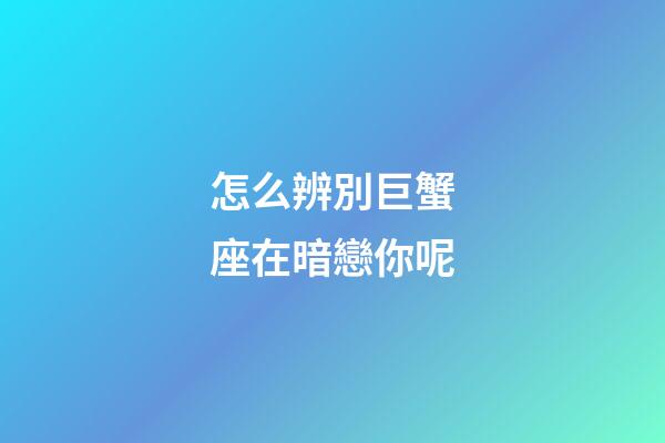 怎么辨別巨蟹座在暗戀你呢
