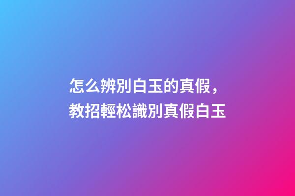 怎么辨別白玉的真假，教招輕松識別真假白玉-第1張-觀點-玄機派