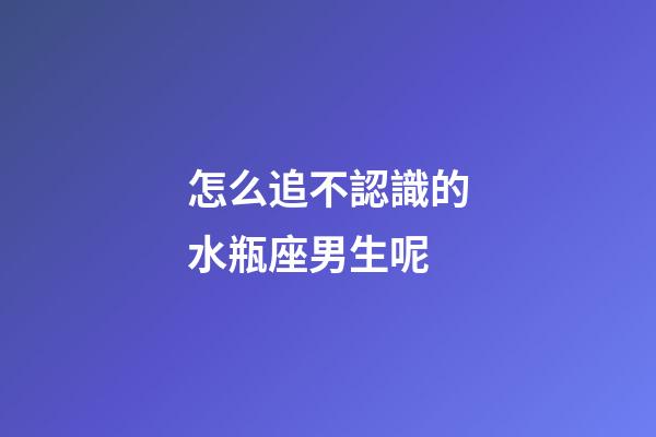 怎么追不認識的水瓶座男生呢-第1張-星座運勢-玄機派