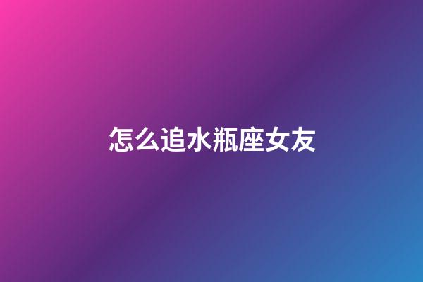 怎么追水瓶座女友-第1張-星座運勢-玄機派