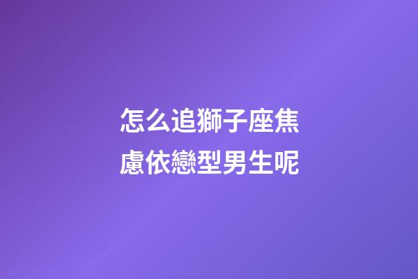 怎么追獅子座焦慮依戀型男生呢