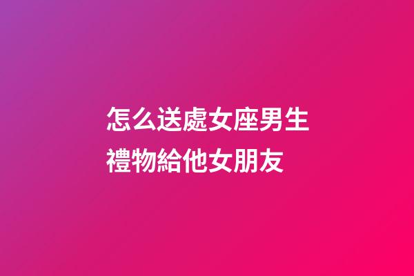 怎么送處女座男生禮物給他女朋友-第1張-星座運勢-玄機派