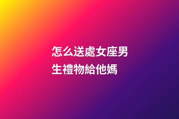 怎么送處女座男生禮物給他媽-第1張-星座運勢-玄機派
