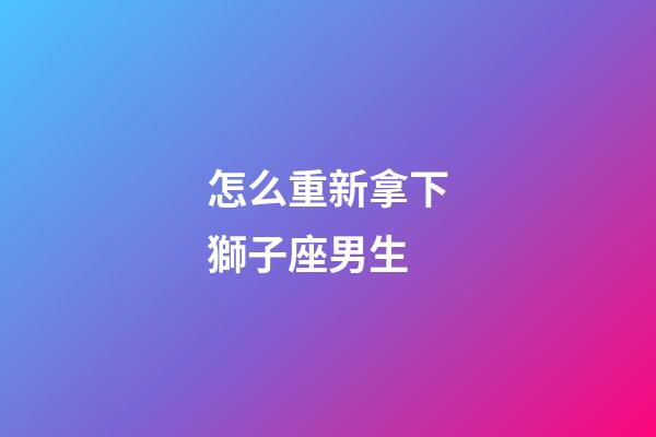 怎么重新拿下獅子座男生-第1張-星座運勢-玄機派