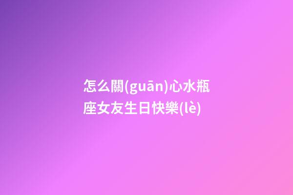 怎么關(guān)心水瓶座女友生日快樂(lè)-第1張-星座運(yùn)勢(shì)-玄機(jī)派