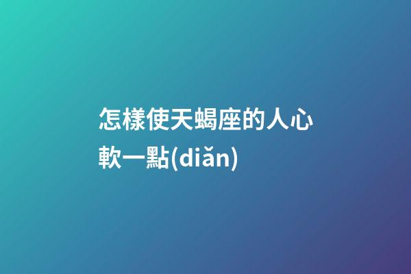 怎樣使天蝎座的人心軟一點(diǎn)