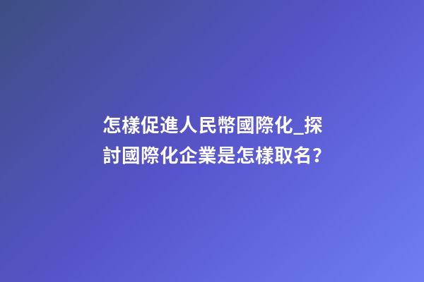 怎樣促進人民幣國際化_探討國際化企業是怎樣取名？