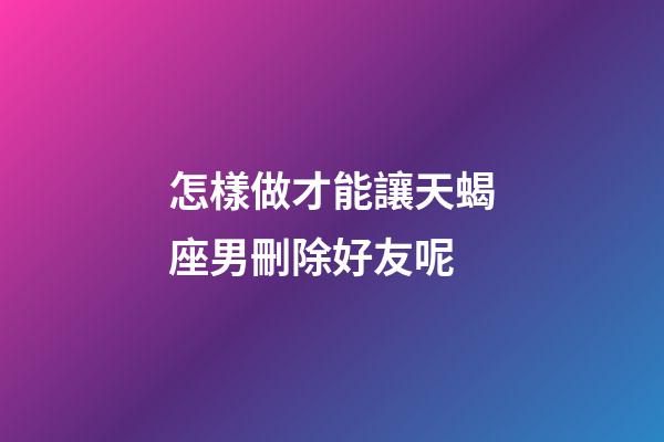 怎樣做才能讓天蝎座男刪除好友呢-第1張-星座運勢-玄機派