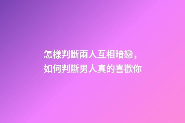 怎樣判斷兩人互相暗戀，如何判斷男人真的喜歡你-第1張-觀點-玄機派