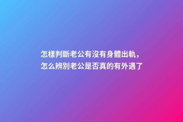 怎樣判斷老公有沒有身體出軌，怎么辨別老公是否真的有外遇了-第1張-觀點-玄機派
