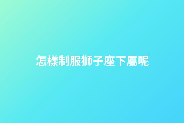 怎樣制服獅子座下屬呢-第1張-星座運勢-玄機派