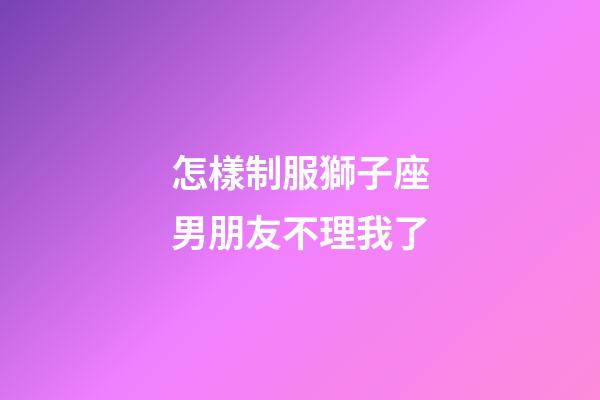 怎樣制服獅子座男朋友不理我了-第1張-星座運勢-玄機派