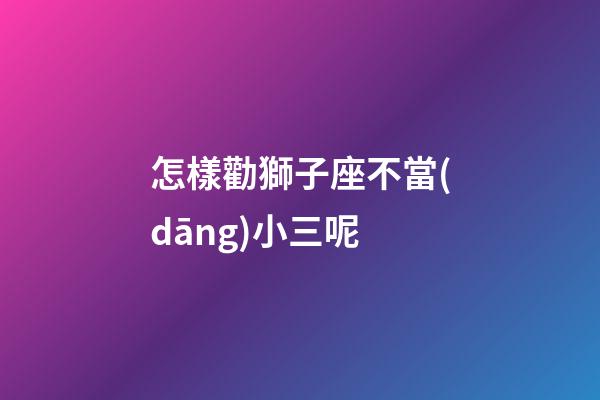怎樣勸獅子座不當(dāng)小三呢