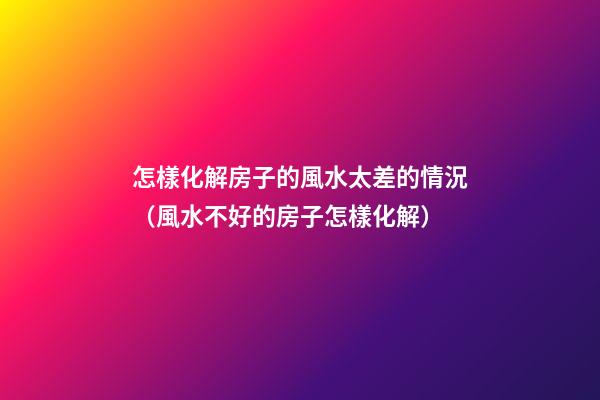 怎樣化解房子的風水太差的情況（風水不好的房子怎樣化解）