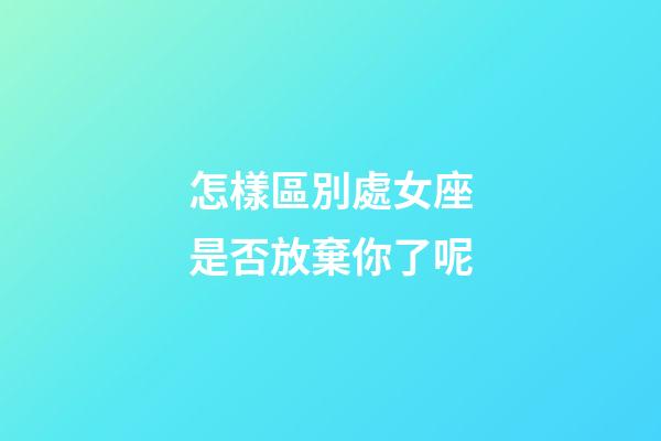 怎樣區別處女座是否放棄你了呢