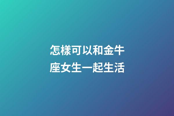怎樣可以和金牛座女生一起生活-第1張-星座運勢-玄機派