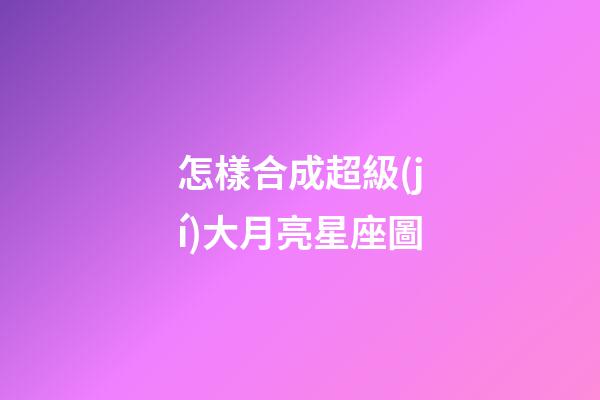 怎樣合成超級(jí)大月亮星座圖