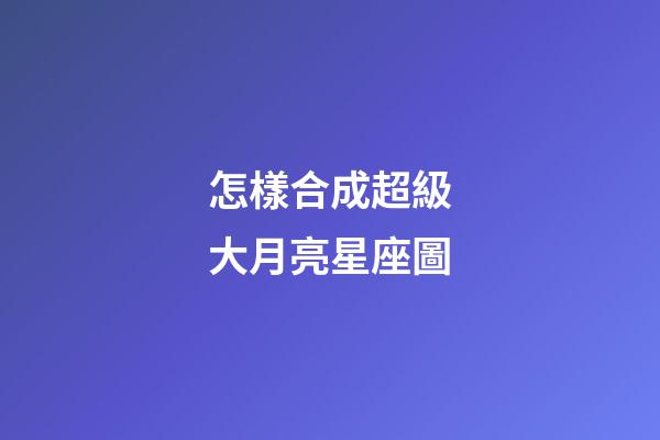 怎樣合成超級大月亮星座圖-第1張-星座運勢-玄機派