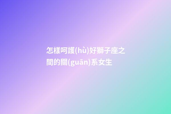 怎樣呵護(hù)好獅子座之間的關(guān)系女生-第1張-星座運(yùn)勢(shì)-玄機(jī)派
