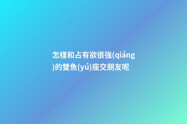 怎樣和占有欲很強(qiáng)的雙魚(yú)座交朋友呢