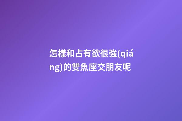 怎樣和占有欲很強(qiáng)的雙魚座交朋友呢