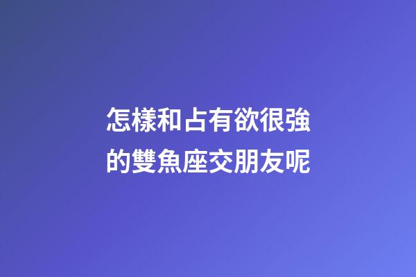 怎樣和占有欲很強的雙魚座交朋友呢-第1張-星座運勢-玄機派