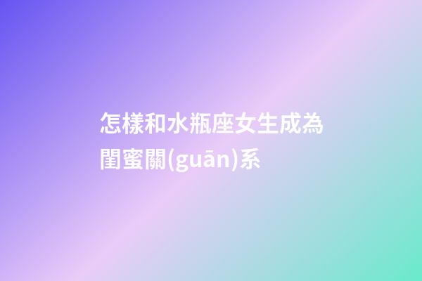 怎樣和水瓶座女生成為閨蜜關(guān)系