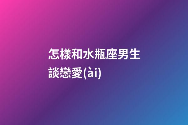 怎樣和水瓶座男生談戀愛(ài)