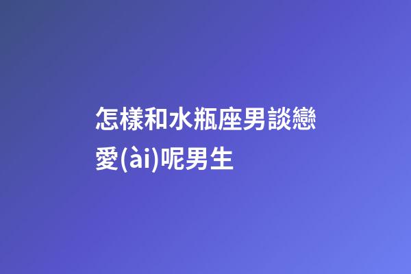 怎樣和水瓶座男談戀愛(ài)呢男生