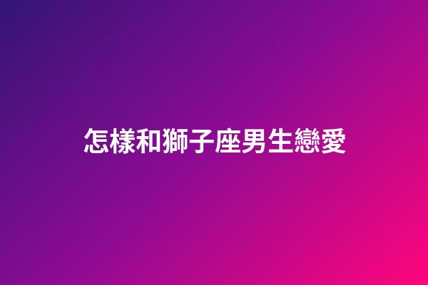 怎樣和獅子座男生戀愛-第1張-星座運勢-玄機派