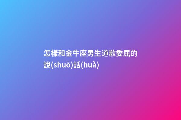 怎樣和金牛座男生道歉委屈的說(shuō)話(huà)
