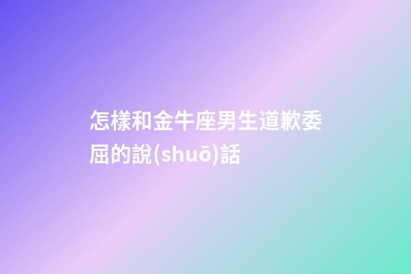 怎樣和金牛座男生道歉委屈的說(shuō)話