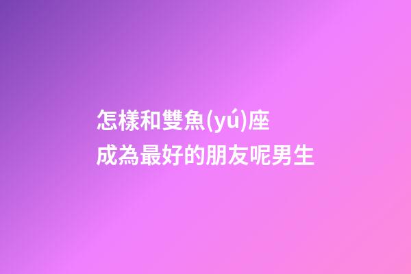 怎樣和雙魚(yú)座成為最好的朋友呢男生