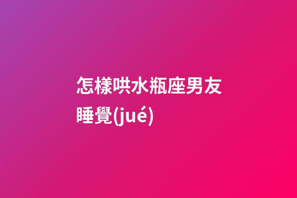 怎樣哄水瓶座男友睡覺(jué)