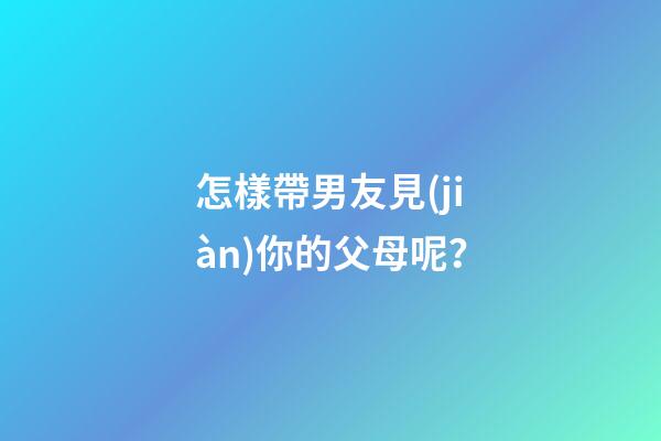 怎樣帶男友見(jiàn)你的父母呢？