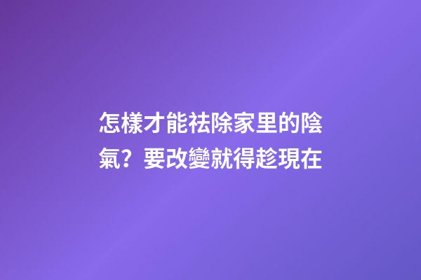 怎樣才能祛除家里的陰氣？要改變就得趁現在