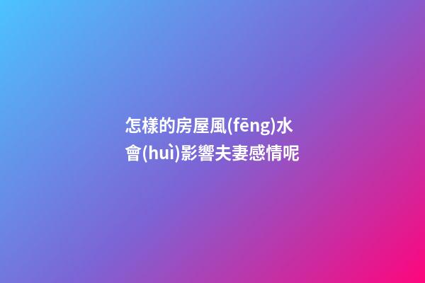 怎樣的房屋風(fēng)水會(huì)影響夫妻感情呢