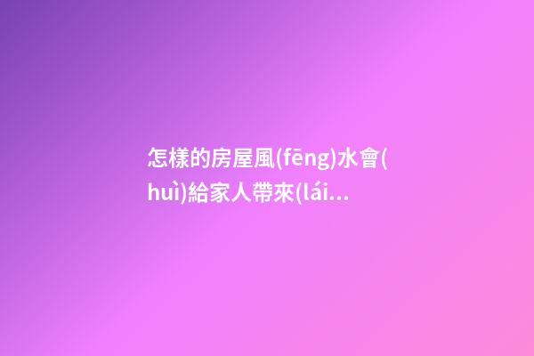 怎樣的房屋風(fēng)水會(huì)給家人帶來(lái)厄運(yùn)