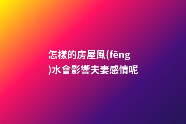 怎樣的房屋風(fēng)水會影響夫妻感情呢