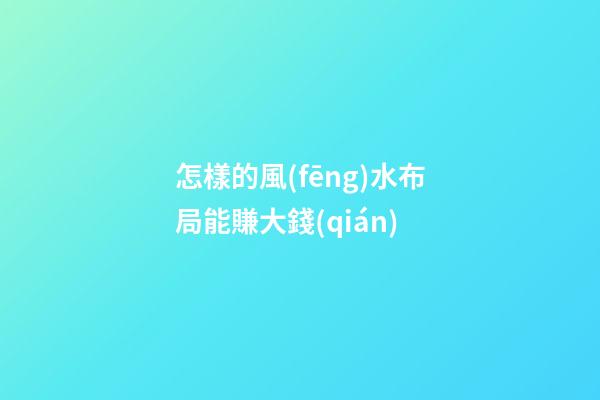 怎樣的風(fēng)水布局能賺大錢(qián)
