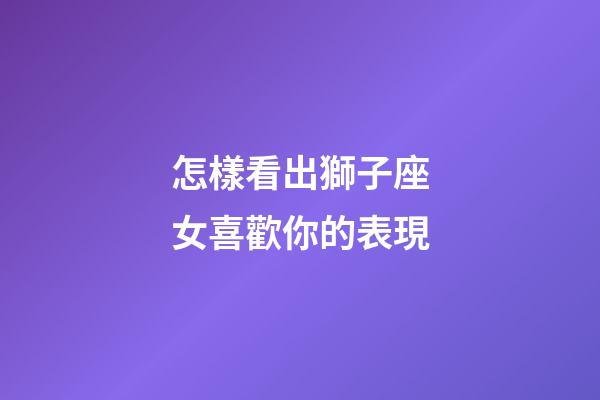 怎樣看出獅子座女喜歡你的表現-第1張-星座運勢-玄機派