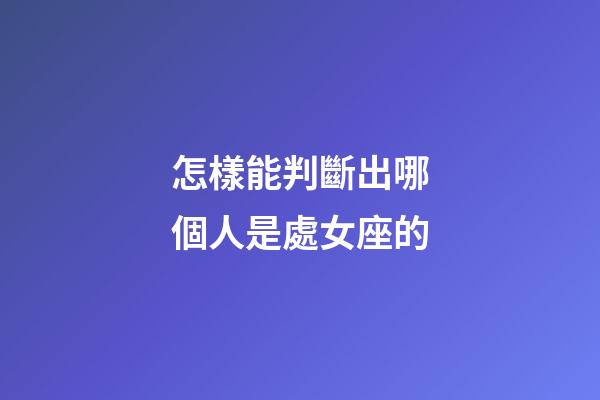 怎樣能判斷出哪個人是處女座的-第1張-星座運勢-玄機派