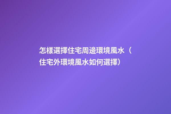 怎樣選擇住宅周邊環境風水（住宅外環境風水如何選擇）