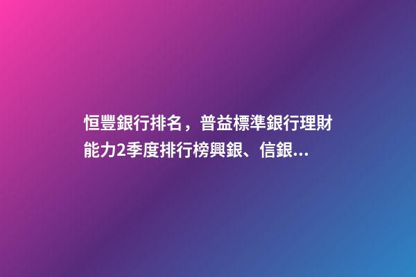 恒豐銀行排名，普益標準銀行理財能力2季度排行榜興銀、信銀、工銀位居前三-第1張-觀點-玄機派